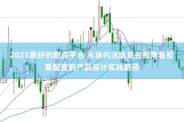 2025最好的配资平台 从场内活跃资金视角看股票配资的产品设计实践路径