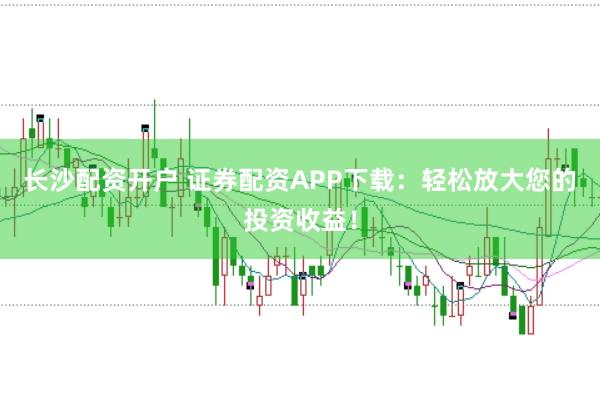 长沙配资开户 证券配资APP下载：轻松放大您的投资收益！