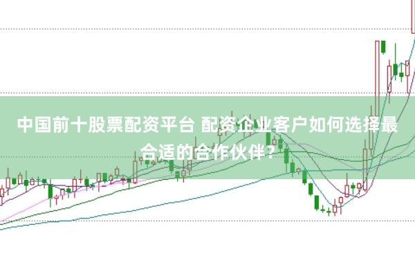中国前十股票配资平台 配资企业客户如何选择最合适的合作伙伴？