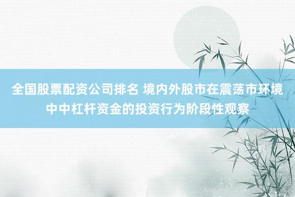 全国股票配资公司排名 境内外股市在震荡市环境中中杠杆资金的投资行为阶段性观察