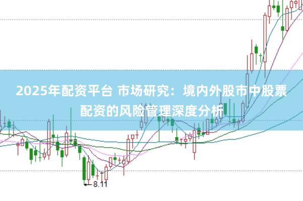 2025年配资平台 市场研究：境内外股市中股票配资的风险管理深度分析