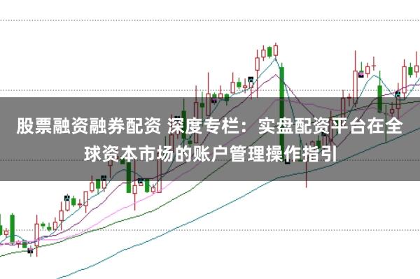 股票融资融券配资 深度专栏：实盘配资平台在全球资本市场的账户管理操作指引